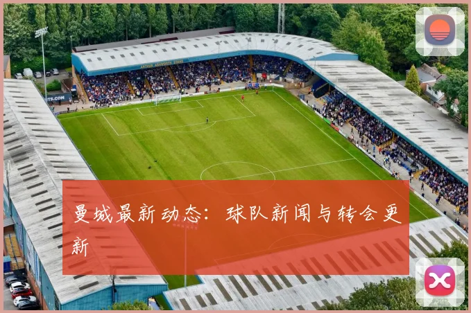 曼城最新动态：球队新闻与转会更新