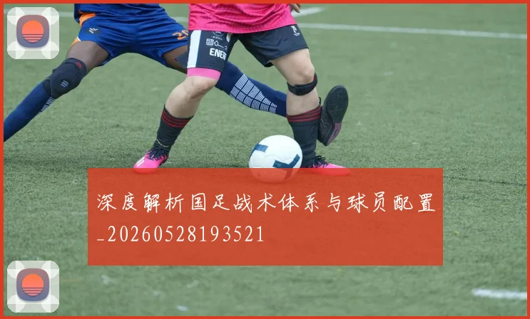深度解析国足战术体系与球员配置_20260528193521