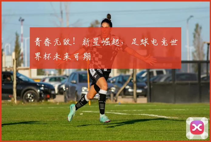 青春无敌！新星崛起，足球电竞世界杯未来可期