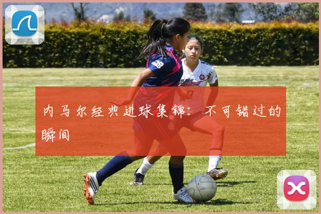 内马尔经典进球集锦：不可错过的瞬间