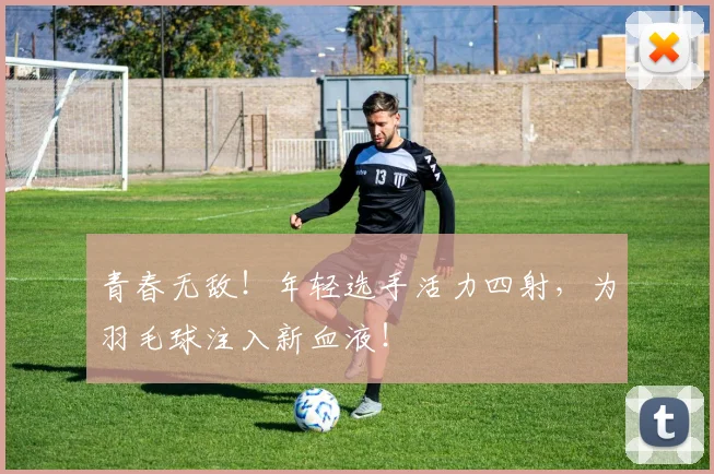 青春无敌！年轻选手活力四射，为羽毛球注入新血液！