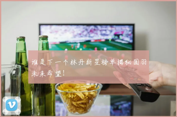 谁是下一个林丹新星榜单揭秘国羽未来希望！