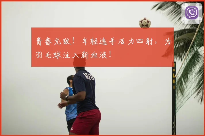 青春无敌！年轻选手活力四射，为羽毛球注入新血液！