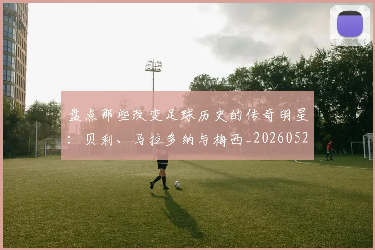 盘点那些改变足球历史的传奇明星：贝利、马拉多纳与梅西_20260523113557