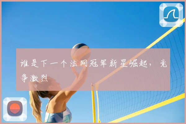 谁是下一个法网冠军新星崛起，竞争激烈
