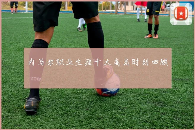 内马尔职业生涯十大高光时刻回顾
