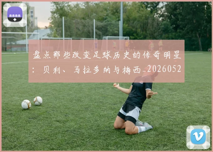 盘点那些改变足球历史的传奇明星：贝利、马拉多纳与梅西_20260523113557