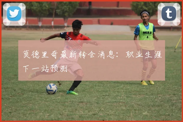 莫德里奇最新转会消息：职业生涯下一站预测