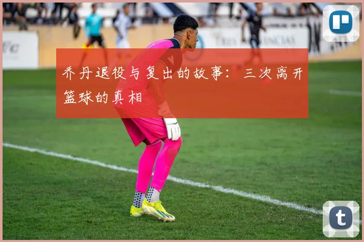 乔丹退役与复出的故事:三次离开篮球的真相