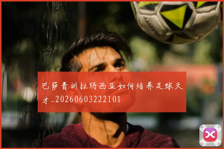 巴萨青训拉玛西亚如何培养足球天才_20260603222101